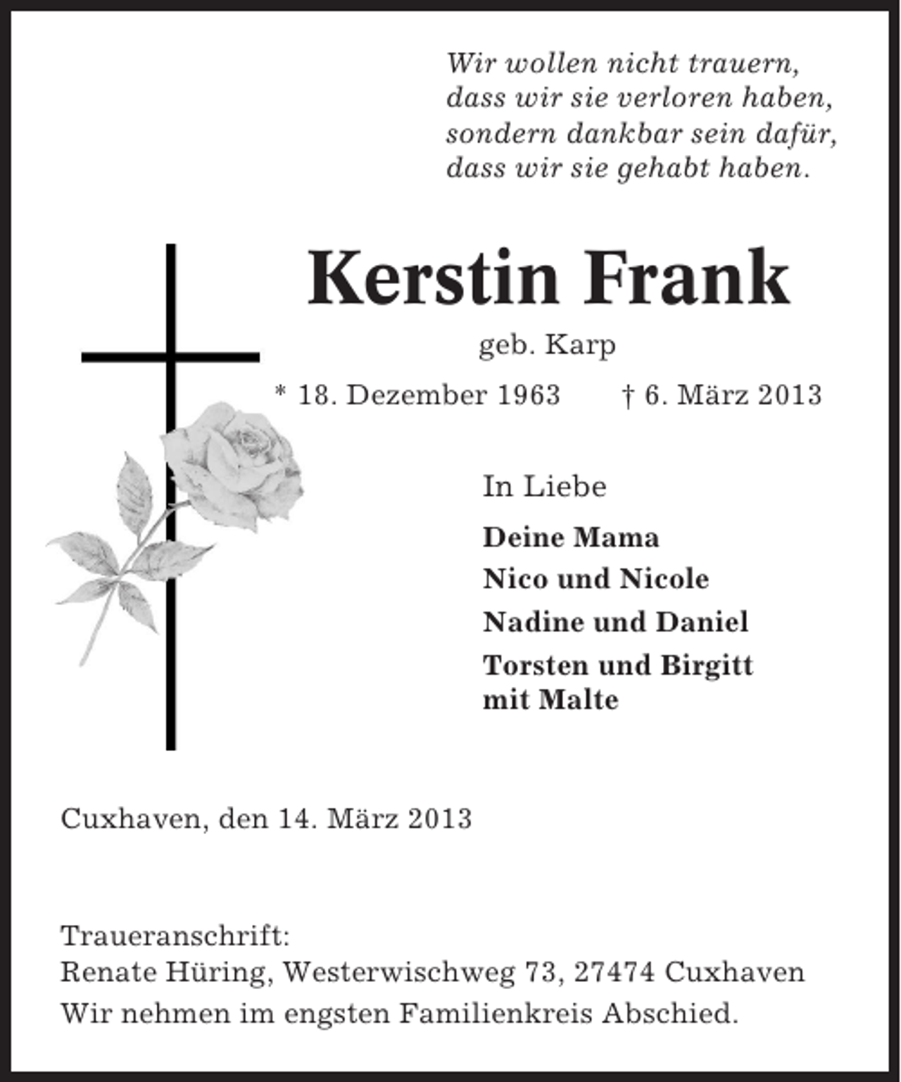 <p>Wir wollen nicht trauern,<br />dass wir sie verloren haben,<br />sondern dankbar sein dafür,<br />dass wir sie gehabt haben.</p><p>Kerstin Frank<br />geb. Karp<br />* 18. Dezember 1963</p><p>† 6. März 2013</p><p>In Liebe<br />Deine Mama<br />Nico und Nicole<br />Nadine und Daniel<br />Torsten und Birgitt<br />mit Malte</p><p>Cuxhaven, den 14. März 2013</p><p>Traueranschrift:<br />Renate Hüring, Westerwischweg 73, 27474 Cuxhaven<br />Wir nehmen im engsten Familienkreis Abschied.</p>