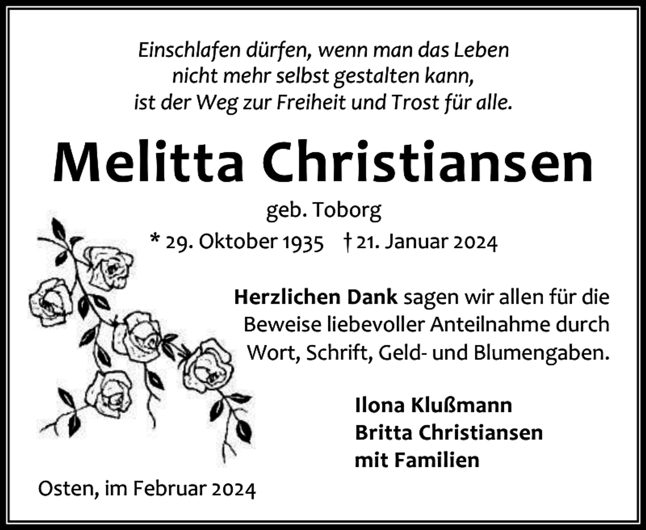 <p>Einschlafen dürfen, wenn man das Leben<br />nicht mehr selbst gestalten kann,<br />ist der Weg zur Freiheit und Trost für alle.</p><p>Melitta Christiansen<br />geb. Toborg<br />* 29. Oktober 1935 † 21. Januar 2024</p><p>Herzlichen Dank sagen wir allen für die<br />Beweise liebevoller Anteilnahme durch<br />Wort, Schrift, Geld- und Blumengaben.</p><p>Osten, im Februar 2024</p><p>Ilona Klußmann<br />Britta Christiansen<br />mit Familien</p>