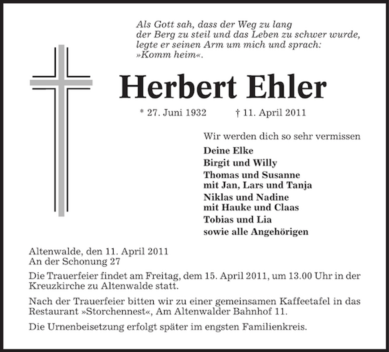 <p>Als Gott sah, dass der Weg zu lang der Berg zu steil und das Leben zu schwer wurde, legte er seinen Arm um mich und sprach: »Komm heim«.</p><p>Herbert Ehler<br />* 27. Juni 1932 † 11. April 2011 Wir werden dich so sehr vermissen Deine Elke Birgit und Willy Thomas und Susanne mit Jan, Lars und Tanja Niklas und Nadine mit Hauke und Claas Tobias und Lia sowie alle Angehörigen Altenwalde, den 11. April 2011 An der Schonung 27 Die Trauerfeier findet am Freitag, dem 15. April 2011, um 13.00 Uhr in der Kreuzkirche zu Altenwalde statt. Nach der Trauerfeier bitten wir zu einer gemeinsamen Kaffeetafel in das Restaurant »Storchennest«, Am Altenwalder Bahnhof 11. Die Urnenbeisetzung erfolgt später im engsten Familienkreis.</p>