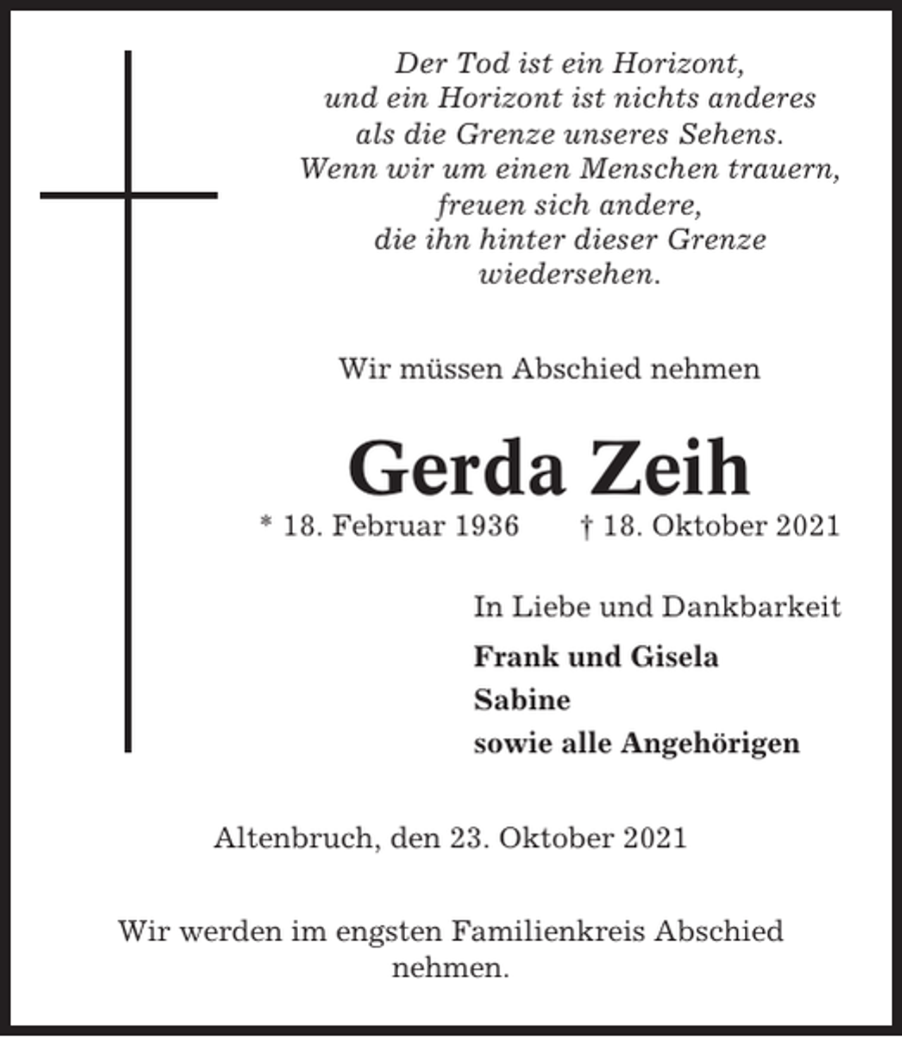 <p>Der Tod ist ein Horizont,<br />und ein Horizont ist nichts anderes<br />als die Grenze unseres Sehens.<br />Wenn wir um einen Menschen trauern,<br />freuen sich andere,<br />die ihn hinter dieser Grenze<br />wiedersehen.<br />Wir müssen Abschied nehmen</p><p>Gerda Zeih<br />* 18. Februar 1936</p><p>† 18. Oktober 2021</p><p>In Liebe und Dankbarkeit<br />Frank und Gisela<br />Sabine<br />sowie alle Angehörigen<br />Altenbruch, den 23. Oktober 2021<br />Wir werden im engsten Familienkreis Abschied<br />nehmen.</p>