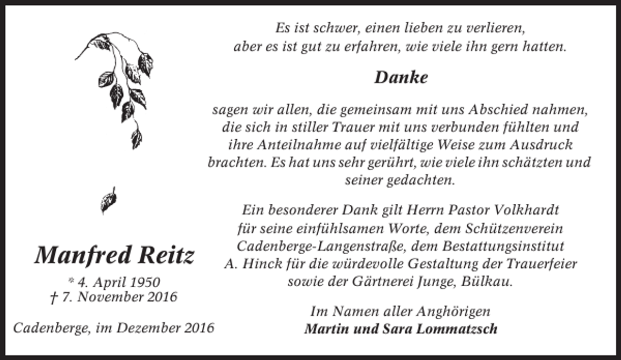 <p>Es ist schwer, einen lieben zu verlieren,<br />aber es ist gut zu erfahren, wie viele ihn gern hatten.</p><p>Danke<br />sagen wir allen, die gemeinsam mit uns Abschied nahmen,<br />die sich in stiller Trauer mit uns verbunden fühlten und<br />ihre Anteilnahme auf vielfältige Weise zum Ausdruck<br />brachten. Es hat uns sehr gerührt, wie viele ihn schätzten und<br />seiner gedachten.</p><p>Manfred Reitz<br />* 4. April 1950<br />† 7. November 2016<br />Cadenberge, im Dezember 2016</p><p>Ein besonderer Dank gilt Herrn Pastor Volkhardt<br />für seine einfühlsamen Worte, dem Schützenverein<br />Cadenberge-Langenstraße, dem Bestattungsinstitut<br />A. Hinck für die würdevolle Gestaltung der Trauerfeier<br />sowie der Gärtnerei Junge, Bülkau.<br />Im Namen aller Anghörigen<br />Martin und Sara Lommatzsch</p>