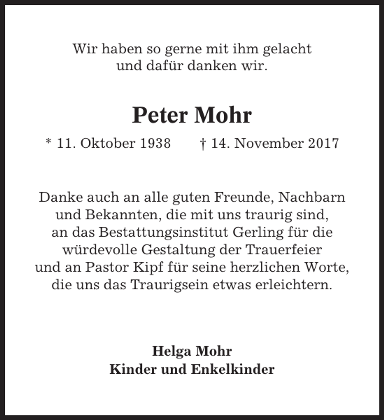 <p>Wir haben so gerne mit ihm gelacht<br />und dafür danken wir.</p><p>Peter Mohr<br />* 11. Oktober 1938</p><p>† 14. November 2017</p><p>Danke auch an alle guten Freunde, Nachbarn<br />und Bekannten, die mit uns traurig sind,<br />an das Bestattungsinstitut Gerling für die<br />würdevolle Gestaltung der Trauerfeier<br />und an Pastor Kipf für seine herzlichen Worte,<br />die uns das Traurigsein etwas erleichtern.</p><p>Helga Mohr<br />Kinder und Enkelkinder</p>
