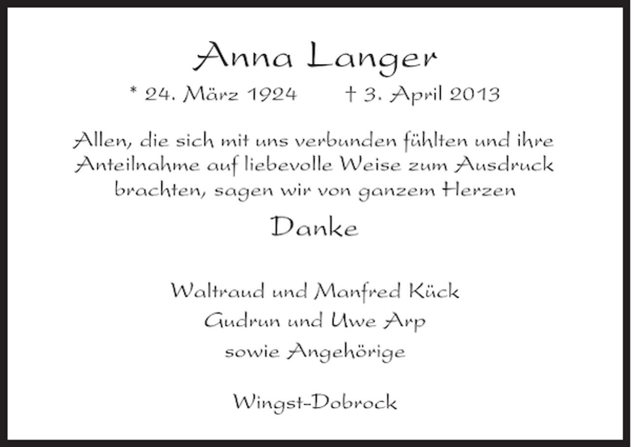<p>Anna Langer<br />* 24. März 1924</p><p>† 3. April 2013</p><p>Allen, die sich mit uns verbunden fühlten und ihre<br />Anteilnahme auf liebevolle Weise zum Ausdruck<br />brachten, sagen wir von ganzem Herzen</p><p>Danke<br />Waltraud und Manfred Kück<br />Gudrun und Uwe Arp<br />sowie Angehörige<br />Wingst-Dobrock</p>