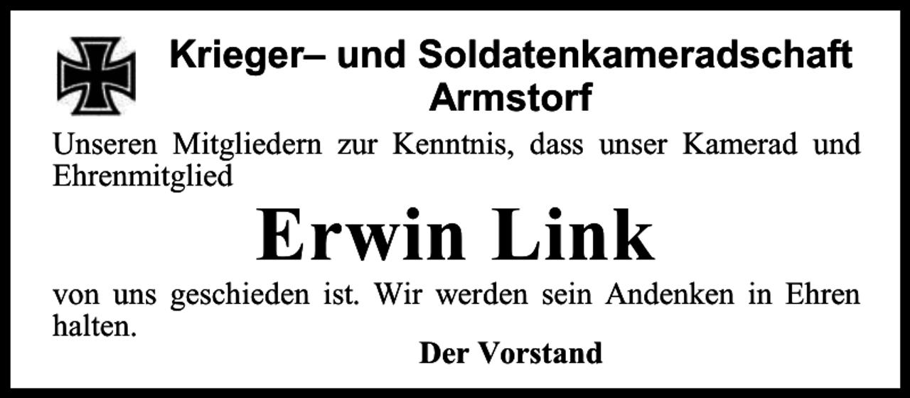 <p>Krieger– und Soldatenkameradschaft<br />Armstorf<br />Unseren Mitgliedern zur Kenntnis, dass unser Kamerad und<br />Ehrenmitglied</p><p>Erwin Link</p><p>von uns geschieden ist. Wir werden sein Andenken in Ehren<br />halten.<br />Der Vorstand</p>