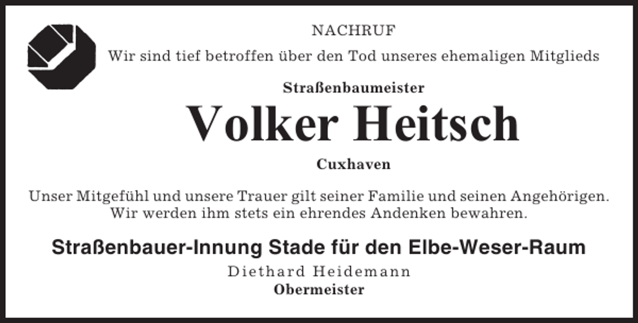 <p>NACHRUF<br />Wir sind tief betroffen über den Tod unseres ehemaligen Mitglieds<br />Straßenbaumeister</p><p>Volker Heitsch<br />Cuxhaven<br />Unser Mitgefühl und unsere Trauer gilt seiner Familie und seinen Angehörigen.<br />Wir werden ihm stets ein ehrendes Andenken bewahren.</p><p>Straßenbauer-Innung Stade für den Elbe-Weser-Raum<br />Diethar d Hei demann<br />Obermeister</p>