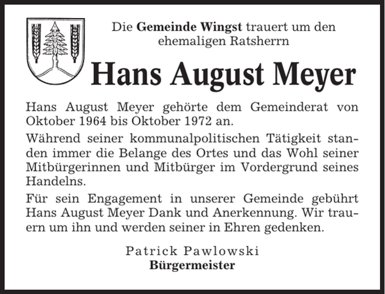 <p>Die Gemeinde Wingst trauert um den<br />ehemaligen Ratsherrn</p><p>Hans August Meyer<br />Hans August Meyer gehörte dem Gemeinderat von<br />Oktober 1964 bis Oktober 1972 an.<br />Während seiner kommunalpolitischen Tätigkeit standen immer die Belange des Ortes und das Wohl seiner<br />Mitbürgerinnen und Mitbürger im Vordergrund seines<br />Handelns.<br />Für sein Engagement in unserer Gemeinde gebührt<br />Hans August Meyer Dank und Anerkennung. Wir trauern um ihn und werden seiner in Ehren gedenken.<br />Patrick Pawlowski<br />Bürgermeister</p>
