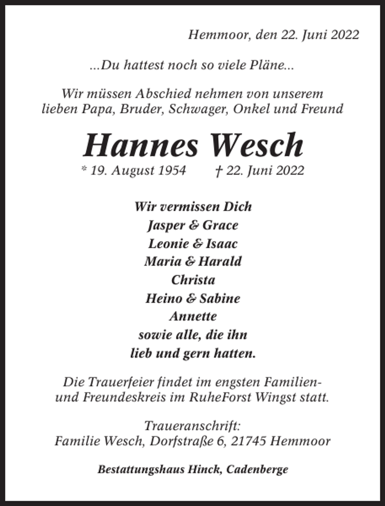 <p>Hemmoor, den 22. Juni 2022<br />...Du hattest noch so viele Pläne...<br />Wir müssen Abschied nehmen von unserem<br />lieben Papa, Bruder, Schwager, Onkel und Freund</p><p>Hannes Wesch<br />* 19. August 1954</p><p>† 22. Juni 2022</p><p>Wir vermissen Dich<br />Jasper &amp; Grace<br />Leonie &amp; Isaac<br />Maria &amp; Harald<br />Christa<br />Heino &amp; Sabine<br />Annette<br />sowie alle, die ihn<br />lieb und gern hatten.<br />Die Trauerfeier findet im engsten Familienund Freundeskreis im RuheForst Wingst statt.<br />Traueranschrift:<br />Familie Wesch, Dorfstraße 6, 21745 Hemmoor<br />Bestattungshaus Hinck, Cadenberge</p>