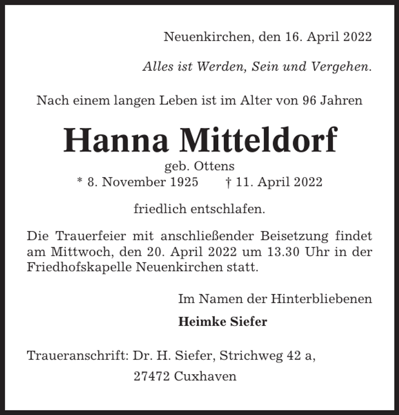 <p>Neuenkirchen, den 16. April 2022<br />Alles ist Werden, Sein und Vergehen.<br />Nach einem langen Leben ist im Alter von 96 Jahren</p><p>Hanna Mitteldorf<br />geb. Ottens<br />* 8. November 1925<br />† 11. April 2022<br />friedlich entschlafen.<br />Die Trauerfeier mit anschließender Beisetzung findet<br />am Mittwoch, den 20. April 2022 um 13.30 Uhr in der<br />Friedhofskapelle Neuenkirchen statt.<br />Im Namen der Hinterbliebenen<br />Heimke Siefer<br />Traueranschrift: Dr. H. Siefer, Strichweg 42 a,<br />27472 Cuxhaven</p>