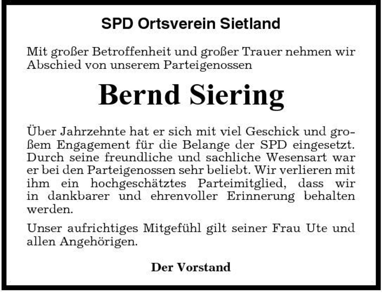<p>SPD Ortsverein Sietland<br />Mit großer Betroffenheit und großer Trauer nehmen wir Abschied von unserem Parteigenossen</p><p>Bernd Siering<br />Über Jahrzehnte hat er sich mit viel Geschick und großem Engagement für die Belange der SPD eingesetzt. Durch seine freundliche und sachliche Wesensart war er bei den Parteigenossen sehr beliebt. Wir verlieren mit ihm ein hochgeschätztes Parteimitglied, dass wir in dankbarer und ehrenvoller Erinnerung behalten werden. Unser aufrichtiges Mitgefühl gilt seiner Frau Ute und allen Angehörigen. Der Vorstand</p>