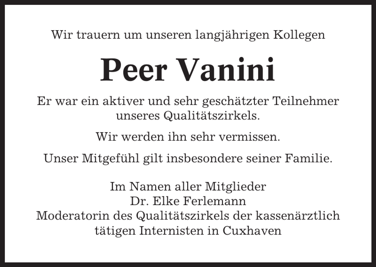 <p>Wir trauern um unseren langjährigen Kollegen</p><p>Peer Vanini<br />Er war ein aktiver und sehr geschätzter Teilnehmer<br />unseres Qualitätszirkels.<br />Wir werden ihn sehr vermissen.<br />Unser Mitgefühl gilt insbesondere seiner Familie.<br />Im Namen aller Mitglieder<br />Dr. Elke Ferlemann<br />Moderatorin des Qualitätszirkels der kassenärztlich<br />tätigen Internisten in Cuxhaven</p>