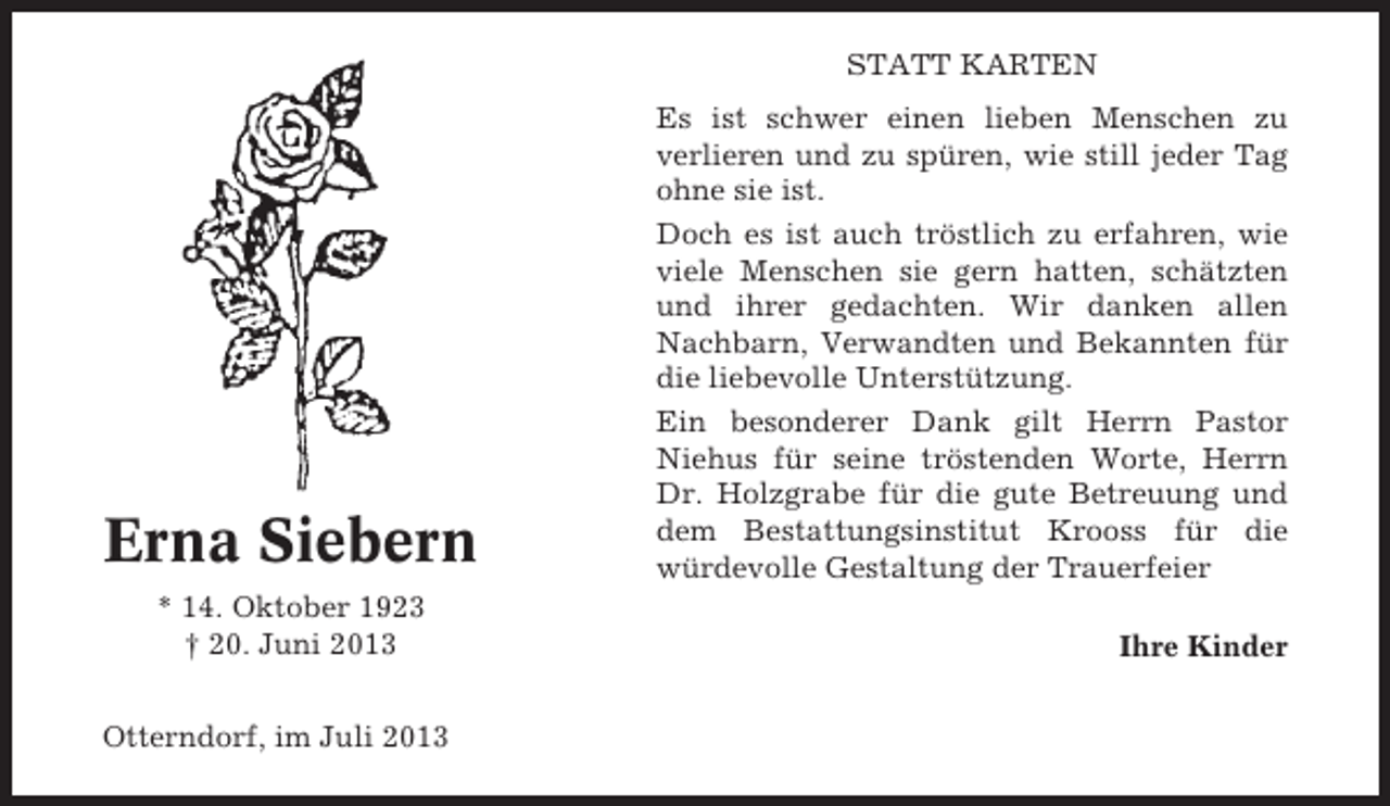 <p>STATT KARTEN</p><p>Erna Siebern<br />* 14. Oktober 1923<br />† 20. Juni 2013<br />Otterndorf, im Juli 2013</p><p>Es ist schwer einen lieben Menschen zu<br />verlieren und zu spüren, wie still jeder Tag<br />ohne sie ist.<br />Doch es ist auch tröstlich zu erfahren, wie<br />viele Menschen sie gern hatten, schätzten<br />und ihrer gedachten. Wir danken allen<br />Nachbarn, Verwandten und Bekannten für<br />die liebevolle Unterstützung.<br />Ein besonderer Dank gilt Herrn Pastor<br />Niehus für seine tröstenden Worte, Herrn<br />Dr. Holzgrabe für die gute Betreuung und<br />dem Bestattungsinstitut Krooss für die<br />würdevolle Gestaltung der Trauerfeier<br />Ihre Kinder</p>