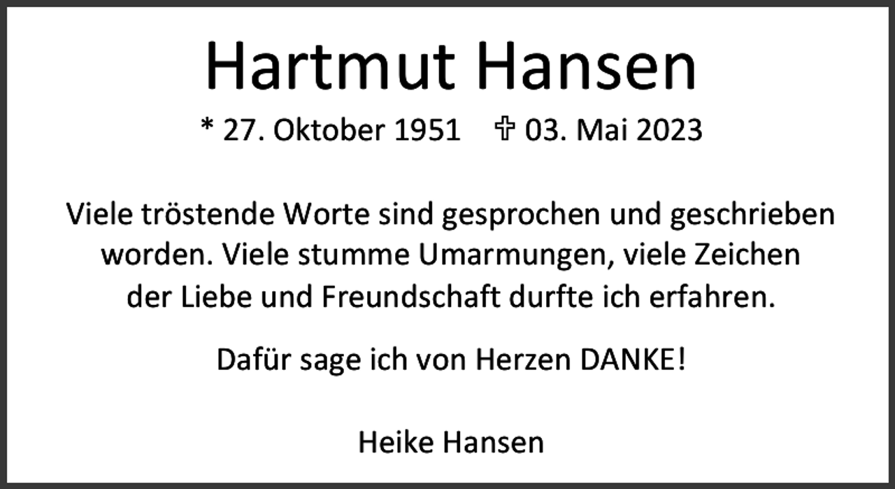 <p>Hartmut Hansen</p><p>* 27. Oktober 1951  03. Mai 2023<br />Viele tröstende Worte sind gesprochen und geschrieben<br />worden. Viele stumme Umarmungen, viele Zeichen<br />der Liebe und Freundschaft durfte ich erfahren.<br />Dafür sage ich von Herzen DANKE!<br />Heike Hansen</p>