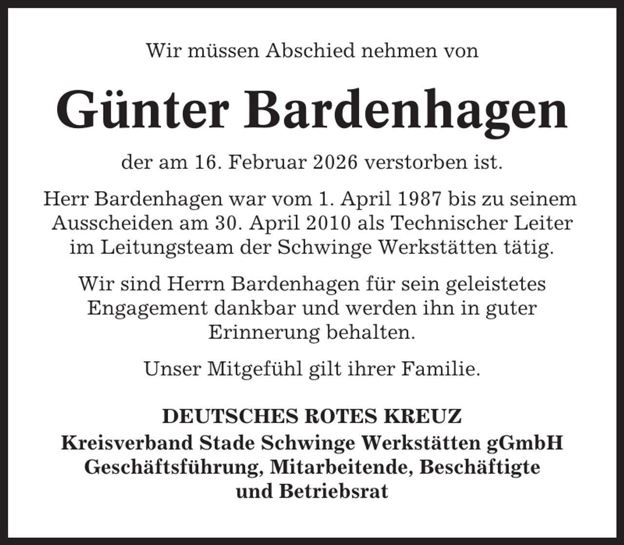<p>Wir müssen Abschied nehmen von</p><p>Günter Bardenhagen<br />der am 16. Februar 2026 verstorben ist.<br />Herr Bardenhagen war vom 1. April 1987 bis zu seinem<br />Ausscheiden am 30. April 2010 als Technischer Leiter<br />im Leitungsteam der Schwinge Werkstätten tätig.<br />Wir sind Herrn Bardenhagen für sein geleistetes<br />Engagement dankbar und werden ihn in guter<br />Erinnerung behalten.<br />Unser Mitgefühl gilt ihrer Familie.<br />DEUTSCHES ROTES KREUZ<br />Kreisverband Stade Schwinge Werkstätten gGmbH<br />Geschäftsführung, Mitarbeitende, Beschäftigte<br />und Betriebsrat</p>