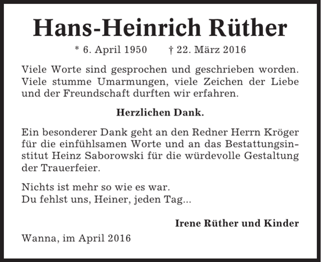 <p>Hans-Heinrich Rüther<br />* 6. April 1950</p><p>† 22. März 2016</p><p>Viele Worte sind gesprochen und geschrieben worden.<br />Viele stumme Umarmungen, viele Zeichen der Liebe<br />und der Freundschaft durften wir erfahren.<br />Herzlichen Dank.<br />Ein besonderer Dank geht an den Redner Herrn Kröger<br />für die einfühlsamen Worte und an das Bestattungsinstitut Heinz Saborowski für die würdevolle Gestaltung<br />der Trauerfeier.<br />Nichts ist mehr so wie es war.<br />Du fehlst uns, Heiner, jeden Tag...<br />Irene Rüther und Kinder<br />Wanna, im April 2016</p>