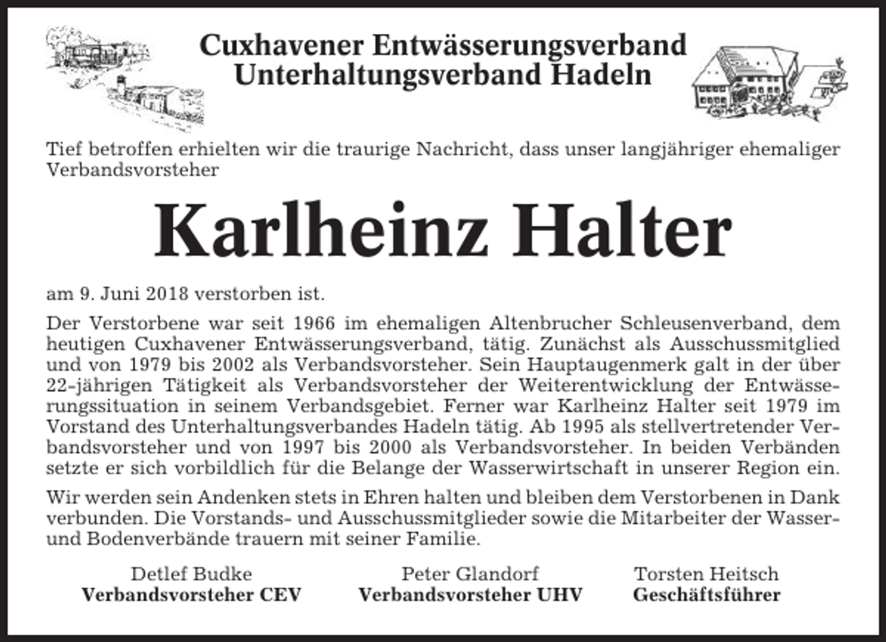 <p>Cuxhavener Entwässerungsverband<br />Unterhaltungsverband Hadeln<br />Tief betroffen erhielten wir die traurige Nachricht, dass unser langjähriger ehemaliger<br />Verbandsvorsteher</p><p>Karlheinz Halter<br />am 9. Juni 2018 verstorben ist.<br />Der Verstorbene war seit 1966 im ehemaligen Altenbrucher Schleusenverband, dem<br />heutigen Cuxhavener Entwässerungsverband, tätig. Zunächst als Ausschussmitglied<br />und von 1979 bis 2002 als Verbandsvorsteher. Sein Hauptaugenmerk galt in der über<br />22-jährigen Tätigkeit als Verbandsvorsteher der Weiterentwicklung der Entwässerungssituation in seinem Verbandsgebiet. Ferner war Karlheinz Halter seit 1979 im<br />Vorstand des Unterhaltungsverbandes Hadeln tätig. Ab 1995 als stellvertretender Verbandsvorsteher und von 1997 bis 2000 als Verbandsvorsteher. In beiden Verbänden<br />setzte er sich vorbildlich für die Belange der Wasserwirtschaft in unserer Region ein.<br />Wir werden sein Andenken stets in Ehren halten und bleiben dem Verstorbenen in Dank<br />verbunden. Die Vorstands- und Ausschussmitglieder sowie die Mitarbeiter der Wasserund Bodenverbände trauern mit seiner Familie.<br />Detlef Budke<br />Verbandsvorsteher CEV</p><p>Peter Glandorf<br />Verbandsvorsteher UHV</p><p>Torsten Heitsch<br />Geschäftsführer</p>