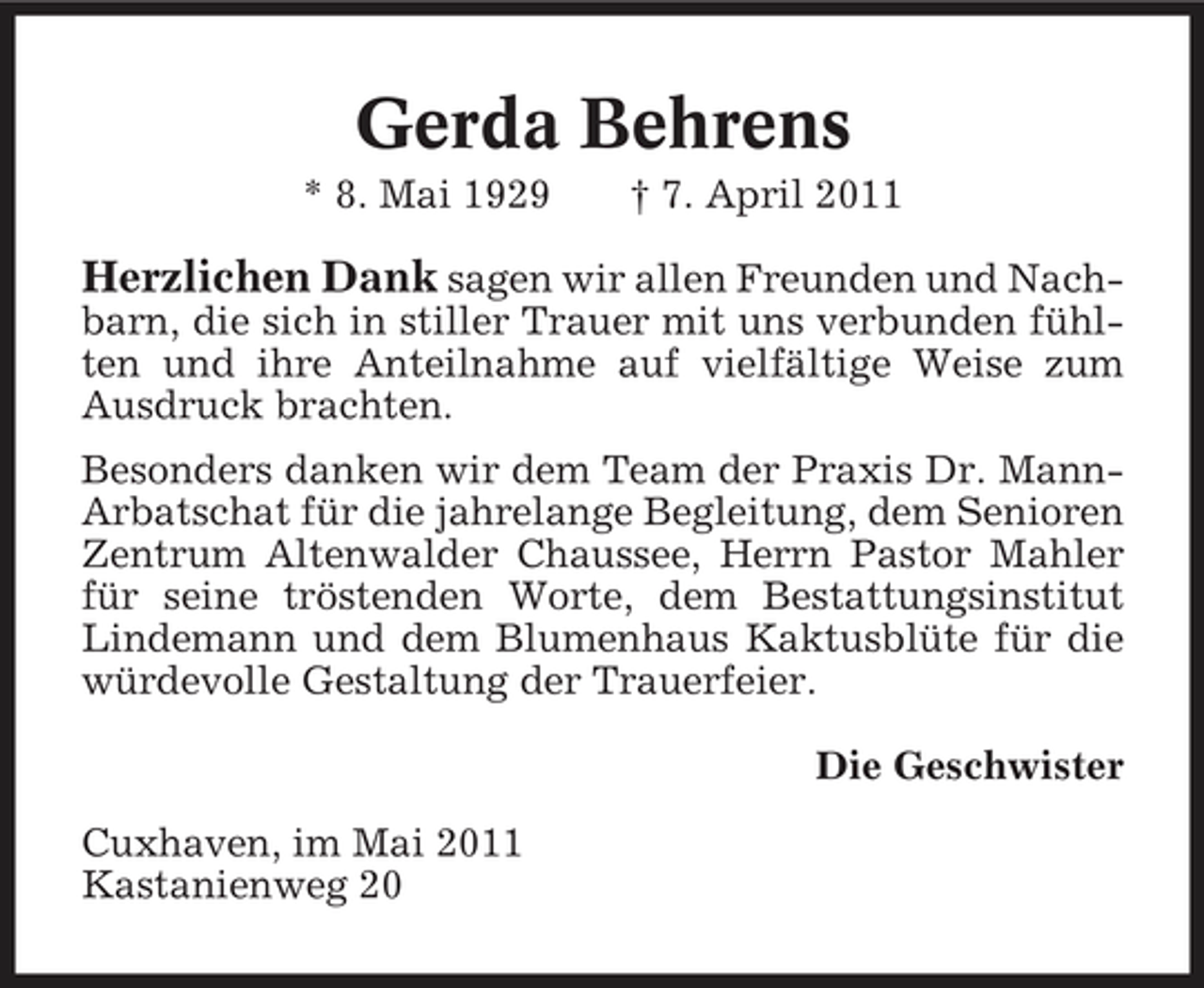 <p>Gerda Behrens<br />* 8. Mai 1929 † 7. April 2011</p><p>Herzlichen Dank sagen wir allen Freunden und Nachbarn, die sich in stiller Trauer mit uns verbunden fühlten und ihre Anteilnahme auf vielfältige Weise zum Ausdruck brachten. Besonders danken wir dem Team der Praxis Dr. MannArbatschat für die jahrelange Begleitung, dem Senioren Zentrum Altenwalder Chaussee, Herrn Pastor Mahler für seine tröstenden Worte, dem Bestattungsinstitut Lindemann und dem Blumenhaus Kaktusblüte für die würdevolle Gestaltung der Trauerfeier. Die Geschwister Cuxhaven, im Mai 2011 Kastanienweg 20</p>