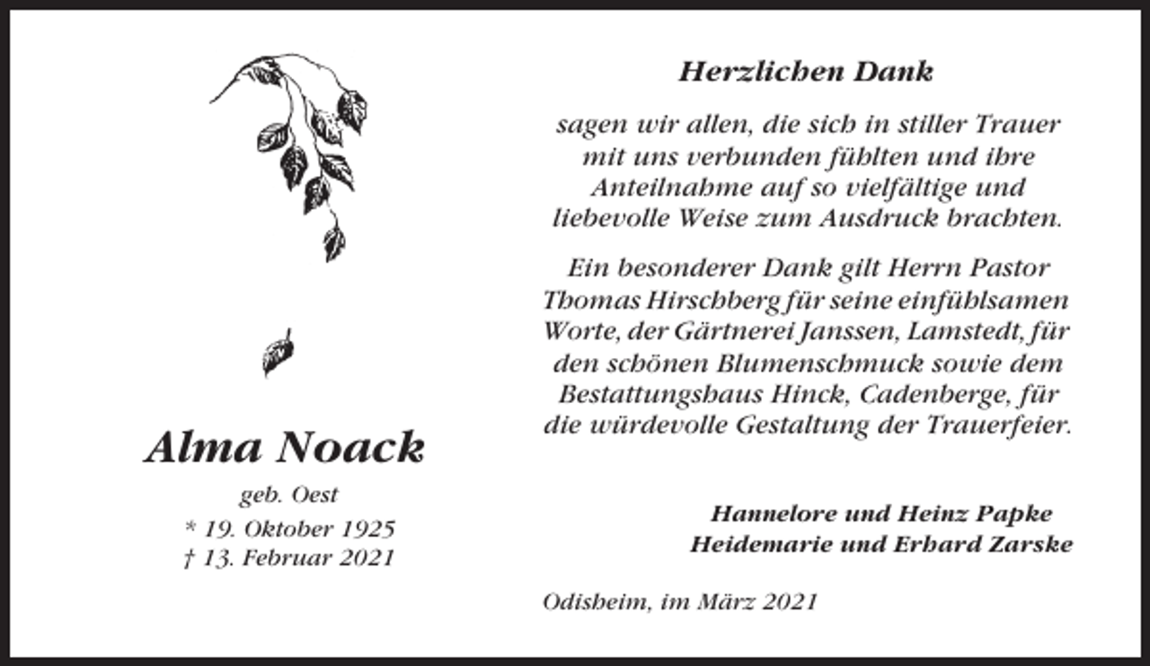 <p>Herzlichen Dank<br />sagen wir allen, die sich in stiller Trauer<br />mit uns verbunden fühlten und ihre<br />Anteilnahme auf so vielfältige und<br />liebevolle Weise zum Ausdruck brachten.</p><p>Alma Noack<br />geb. Oest<br />* 19. Oktober 1925<br />† 13. Februar 2021</p><p>Ein besonderer Dank gilt Herrn Pastor<br />Thomas Hirschberg für seine einfühlsamen<br />Worte, der Gärtnerei Janssen, Lamstedt, für<br />den schönen Blumenschmuck sowie dem<br />Bestattungshaus Hinck, Cadenberge, für<br />die würdevolle Gestaltung der Trauerfeier.<br />Hannelore und Heinz Papke<br />Heidemarie und Erhard Zarske<br />Odisheim, im März 2021</p>