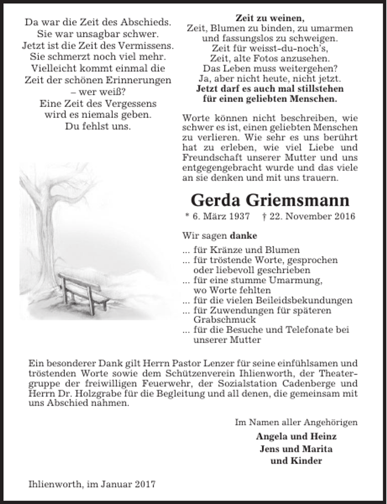 <p>Zeit zu weinen,<br />Da war die Zeit des Abschieds.<br />Zeit, Blumen zu binden, zu umarmen<br />Sie war unsagbar schwer.<br />und fassungslos zu schweigen.<br />Jetzt ist die Zeit des Vermissens.<br />Zeit für weisst-du-noch’s,<br />Sie schmerzt noch viel mehr.<br />Zeit, alte Fotos anzusehen.<br />Das Leben muss weitergehen?<br />Vielleicht kommt einmal die<br />Ja, aber nicht heute, nicht jetzt.<br />Zeit der schönen Erinnerungen<br />Jetzt darf es auch mal stillstehen<br />– wer weiß?<br />für einen geliebten Menschen.<br />Eine Zeit des Vergessens<br />wird es niemals geben.<br />Worte können nicht beschreiben, wie<br />Du fehlst uns.<br />schwer es ist, einen geliebten Menschen<br />zu verlieren. Wie sehr es uns berührt<br />hat zu erleben, wie viel Liebe und<br />Freundschaft unserer Mutter und uns<br />entgegengebracht wurde und das viele<br />an sie denken und mit uns trauern.</p><p>Gerda Griemsmann<br />* 6. März 1937</p><p>† 22. November 2016</p><p>Wir sagen danke<br />... für Kränze und Blumen<br />... für tröstende Worte, gesprochen<br />oder liebevoll geschrieben<br />... für eine stumme Umarmung,<br />wo Worte fehlten<br />... für die vielen Beileidsbekundungen<br />... für Zuwendungen für späteren<br />Grabschmuck<br />... für die Besuche und Telefonate bei<br />unserer Mutter<br />Ein besonderer Dank gilt Herrn Pastor Lenzer für seine einfühlsamen und<br />tröstenden Worte sowie dem Schützenverein Ihlienworth, der Theatergruppe der freiwilligen Feuerwehr, der Sozialstation Cadenberge und<br />Herrn Dr. Holzgrabe für die Begleitung und all denen, die gemeinsam mit<br />uns Abschied nahmen.<br />Im Namen aller Angehörigen</p><p>Angela und Heinz<br />Jens und Marita<br />und Kinder<br />Ihlienworth, im Januar 2017</p>