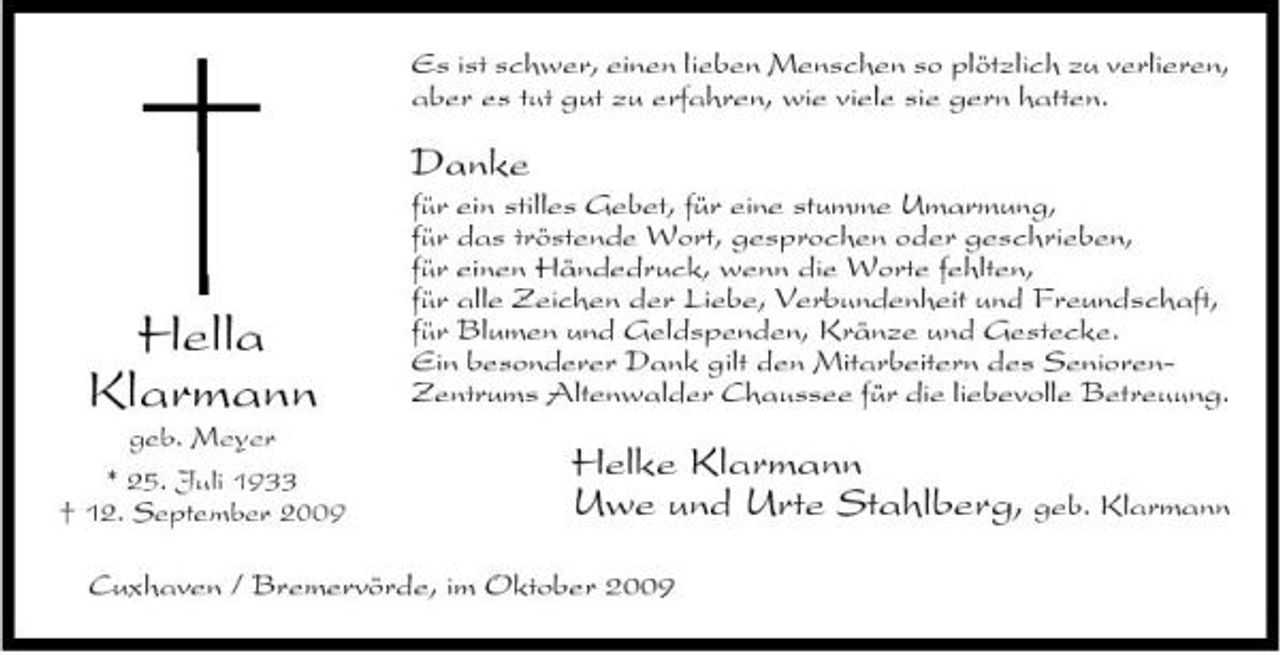 <p>Es ist schwer, einen lieben Menschen so plötzlich zu verlieren, aber es tut gut zu erfahren, wie viele sie gern hatten.</p><p>Danke<br />für ein stilles Gebet, für eine stumme Umarmung, für das tröstende Wort, gesprochen oder geschrieben, für einen Händedruck, wenn die Worte fehlten, für alle Zeichen der Liebe, Verbundenheit und Freundschaft, für Blumen und Geldspenden, Kränze und Gestecke. Ein besonderer Dank gilt den Mitarbeitern des SeniorenZentrums Altenwalder Chaussee für die liebevolle Betreuung.</p><p>Hella Klarmann<br />geb. Meyer * 25. Juli 1933 † 12. September 2009</p><p>Helke Klarmann Uwe und Urte Stahlberg, geb. Klarmann</p><p>Cuxhaven / Bremervörde, im Oktober 2009</p>
