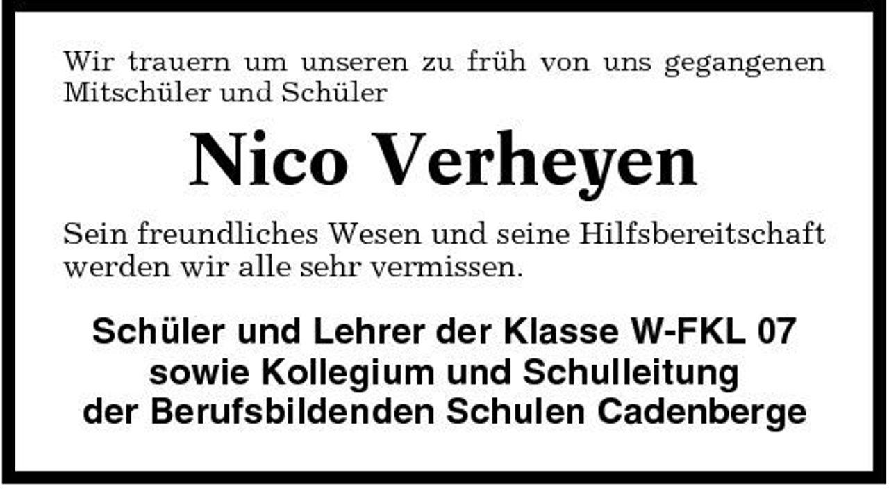 <p>Wir trauern um unseren zu früh von uns gegangenen Mitschüler und Schüler</p><p>Nico Verheyen<br />Sein freundliches Wesen und seine Hilfsbereitschaft werden wir alle sehr vermissen.</p><p>Schüler und Lehrer der Klasse W-FKL 07 sowie Kollegium und Schulleitung der Berufsbildenden Schulen Cadenberge</p>
