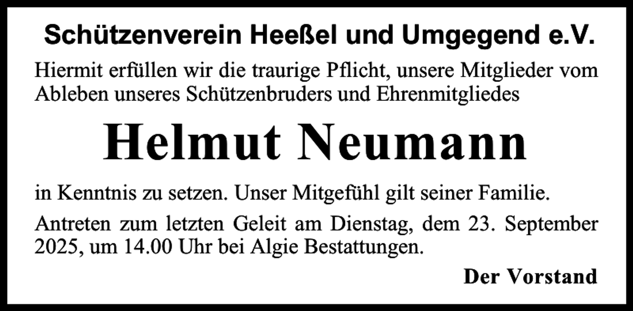 <p>Schützenverein Heeßel und Umgegend e.V.<br />Hiermit erfüllen wir die traurige Pflicht, unsere Mitglieder vom<br />Ableben unseres Schützenbruders und Ehrenmitgliedes</p><p>Helmut Neumann<br />in Kenntnis zu setzen. Unser Mitgefühl gilt seiner Familie.<br />Antreten zum letzten Geleit am Dienstag, dem 23. September<br />2025, um 14.00 Uhr bei Algie Bestattungen.<br />Der Vorstand</p>
