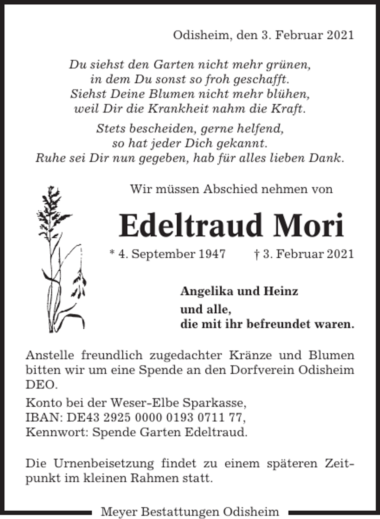 <p>Odisheim, den 3. Februar 2021<br />Du siehst den Garten nicht mehr grünen,<br />in dem Du sonst so froh geschafft.<br />Siehst Deine Blumen nicht mehr blühen,<br />weil Dir die Krankheit nahm die Kraft.<br />Stets bescheiden, gerne helfend,<br />so hat jeder Dich gekannt.<br />Ruhe sei Dir nun gegeben, hab für alles lieben Dank.<br />Wir müssen Abschied nehmen von</p><p>Edeltraud Mori<br />* 4. September 1947</p><p>† 3. Februar 2021</p><p>Angelika und Heinz<br />und alle,<br />die mit ihr befreundet waren.<br />Anstelle freundlich zugedachter Kränze und Blumen<br />bitten wir um eine Spende an den Dorfverein Odisheim<br />DEO.<br />Konto bei der Weser-Elbe Sparkasse,<br />IBAN: DE43 2925 000193 0711 77,<br />Kennwort: Spende Garten Edeltraud.<br />Die Urnenbeisetzung findet zu einem späteren Zeitpunkt im kleinen Rahmen statt.<br />Meyer Bestattungen Odisheim</p>