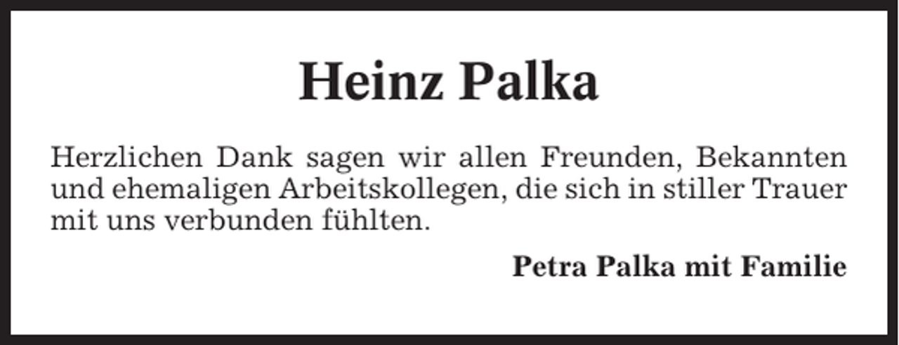 <p>Heinz Palka<br />Herzlichen Dank sagen wir allen Freunden, Bekannten<br />und ehemaligen Arbeitskollegen, die sich in stiller Trauer<br />mit uns verbunden fühlten.<br />Petra Palka mit Familie</p>
