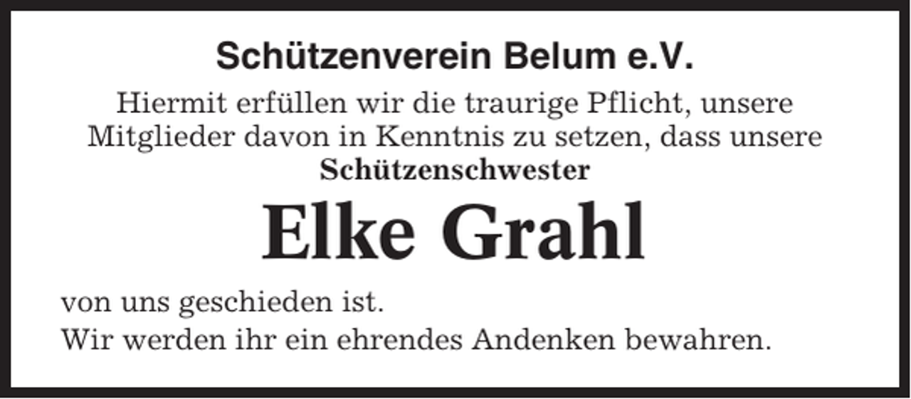<p>Schützenverein Belum e.V.<br />Hiermit erfüllen wir die traurige Pflicht, unsere<br />Mitglieder davon in Kenntnis zu setzen, dass unsere<br />Schützenschwester</p><p>Elke Grahl<br />von uns geschieden ist.<br />Wir werden ihr ein ehrendes Andenken bewahren.</p>