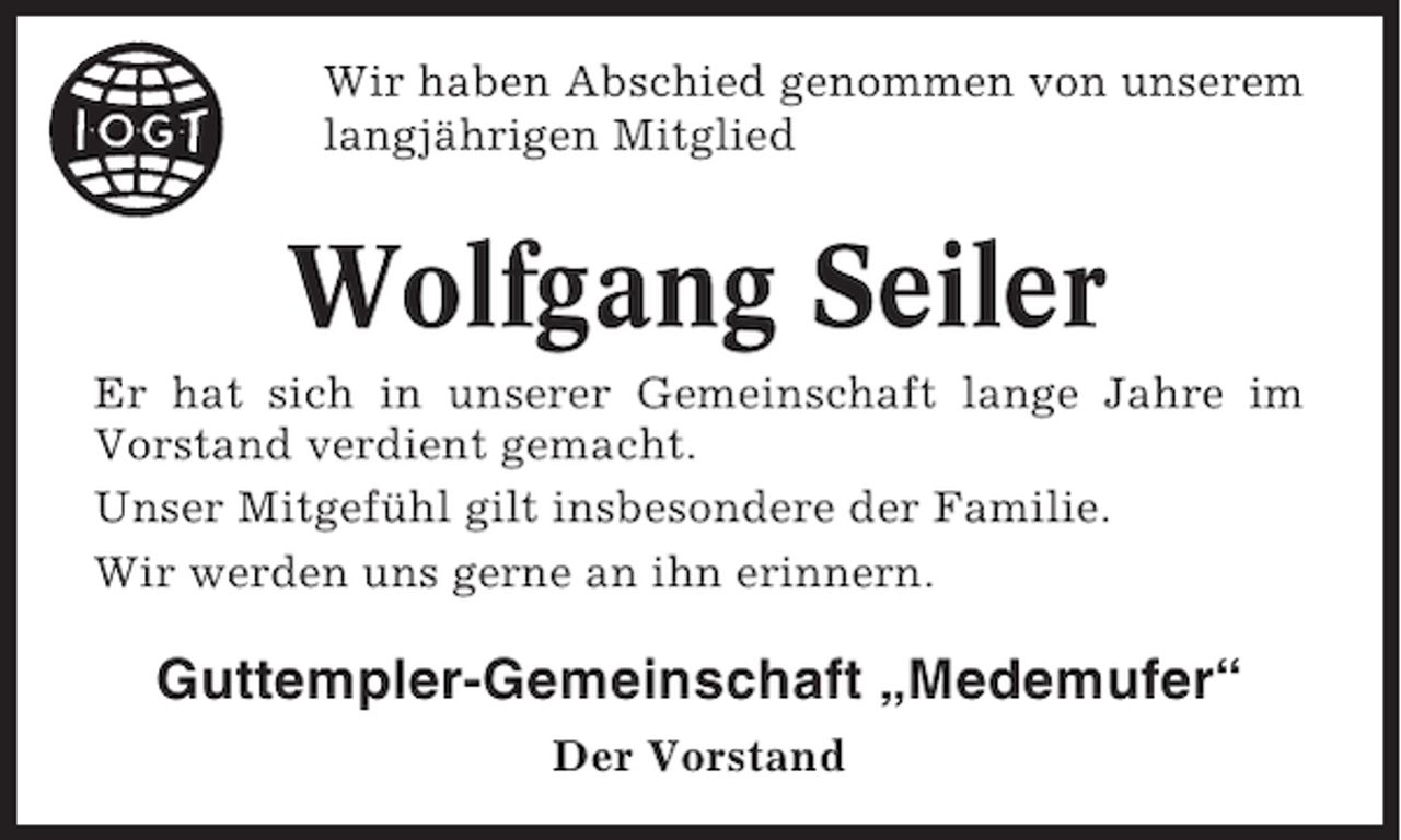 <p>Wir haben Abschied genommen von unserem<br />langjährigen Mitglied</p><p>Wolfgang Seiler<br />Er hat sich in unserer Gemeinschaft lange Jahre im<br />Vorstand verdient gemacht.<br />Unser Mitgefühl gilt insbesondere der Familie.<br />Wir werden uns gerne an ihn erinnern.</p><p>Guttempler-Gemeinschaft „Medemufer“<br />Der Vorstand</p>