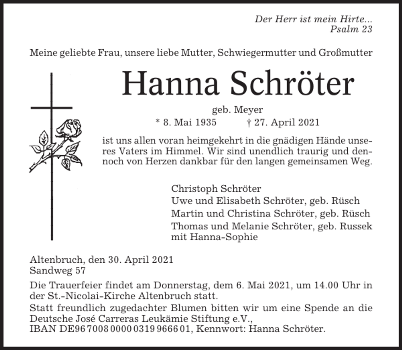 <p>Der Herr ist mein Hirte...<br />Psalm 23<br />Meine geliebte Frau, unsere liebe Mutter, Schwiegermutter und Großmutter</p><p>Hanna Schröter<br />geb. Meyer<br />* 8. Mai 1935<br />† 27. April 2021<br />ist uns allen voran heimgekehrt in die gnädigen Hände unseres Vaters im Himmel. Wir sind unendlich traurig und dennoch von Herzen dankbar für den langen gemeinsamen Weg.<br />Christoph Schröter<br />Uwe und Elisabeth Schröter, geb. Rüsch<br />Martin und Christina Schröter, geb. Rüsch<br />Thomas und Melanie Schröter, geb. Russek<br />mit Hanna-Sophie<br />Altenbruch, den 30. April 2021<br />Sandweg 57<br />Die Trauerfeier findet am Donnerstag, dem 6. Mai 2021, um 14.00 Uhr in<br />der St.-Nicolai-Kirche Altenbruch statt.<br />Statt freundlich zugedachter Blumen bitten wir um eine Spende an die<br />Deutsche José Carreras Leukämie Stiftung e.V.,<br />IBAN DE96 7008 00031666 01, Kennwort: Hanna Schröter.</p>