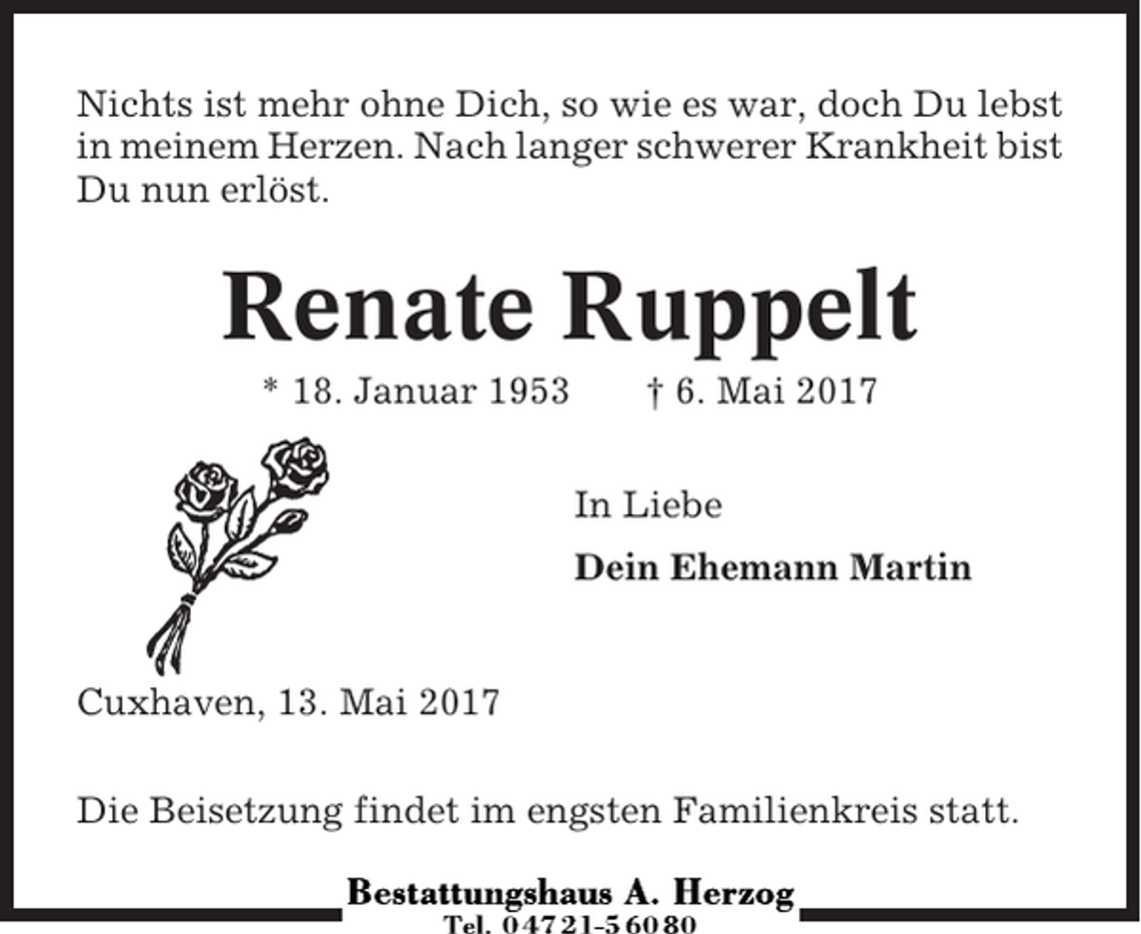 <p>Nichts ist mehr ohne Dich, so wie es war, doch Du lebst<br />in meinem Herzen. Nach langer schwerer Krankheit bist<br />Du nun erlöst.</p><p>Renate Ruppelt<br />* 18. Januar 1953</p><p>† 6. Mai 2017<br />In Liebe<br />Dein Ehemann Martin</p><p>Cuxhaven, 13. Mai 2017<br />Die Beisetzung findet im engsten Familienkreis statt.</p>