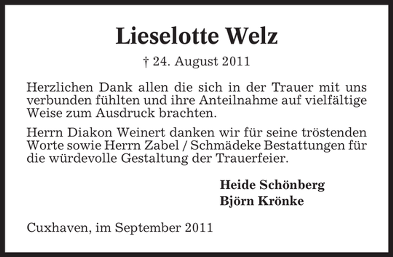 <p>Lieselotte Welz<br />† 24. August 2011<br />Herzlichen Dank allen die sich in der Trauer mit uns<br />verbunden fühlten und ihre Anteilnahme auf vielfältige<br />Weise zum Ausdruck brachten.<br />Herrn Diakon Weinert danken wir für seine tröstenden<br />Worte sowie Herrn Zabel / Schmädeke Bestattungen für<br />die würdevolle Gestaltung der Trauerfeier.<br />Heide Schönberg<br />Björn Krönke<br />Cuxhaven, im September 2011</p>