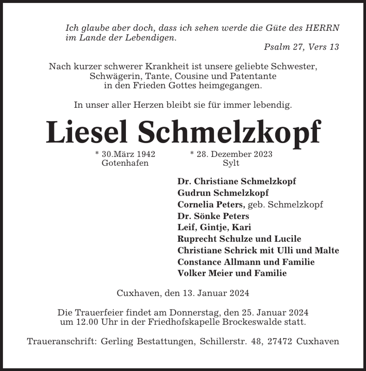 <p>Ich glaube aber doch, dass ich sehen werde die Güte des HERRN<br />im Lande der Lebendigen.<br />Psalm 27, Vers 13<br />Nach kurzer schwerer Krankheit ist unsere geliebte Schwester,<br />Schwägerin, Tante, Cousine und Patentante<br />in den Frieden Gottes heimgegangen.<br />In unser aller Herzen bleibt sie für immer lebendig.</p><p>Liesel Schmelzkopf<br />* 30.März 1942<br />Gotenhafen</p><p>* 28. Dezember 2023<br />Sylt</p><p>Dr. Christiane Schmelzkopf<br />Gudrun Schmelzkopf<br />Cornelia Peters, geb. Schmelzkopf<br />Dr. Sönke Peters<br />Leif, Gintje, Kari<br />Ruprecht Schulze und Lucile<br />Christiane Schrick mit Ulli und Malte<br />Constance Allmann und Familie<br />Volker Meier und Familie<br />Cuxhaven, den 13. Januar 2024<br />Die Trauerfeier findet am Donnerstag, den 25. Januar 2024<br />um 12.00 Uhr in der Friedhofskapelle Brockeswalde statt.<br />Traueranschrift: Gerling Bestattungen, Schillerstr. 48, 27472 Cuxhaven</p>