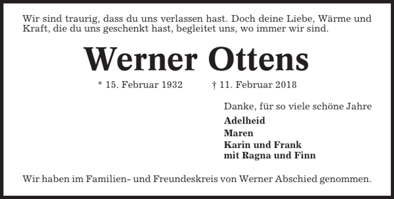 <p>Wir sind traurig, dass du uns verlassen hast. Doch deine Liebe, Wärme und<br />Kraft, die du uns geschenkt hast, begleitet uns, wo immer wir sind.</p><p>Werner Ottens<br />* 15. Februar 1932</p><p>† 11. Februar 2018<br />Danke, für so viele schöne Jahre<br />Adelheid<br />Maren<br />Karin und Frank<br />mit Ragna und Finn</p><p>Wir haben im Familien- und Freundeskreis von Werner Abschied genommen.</p>