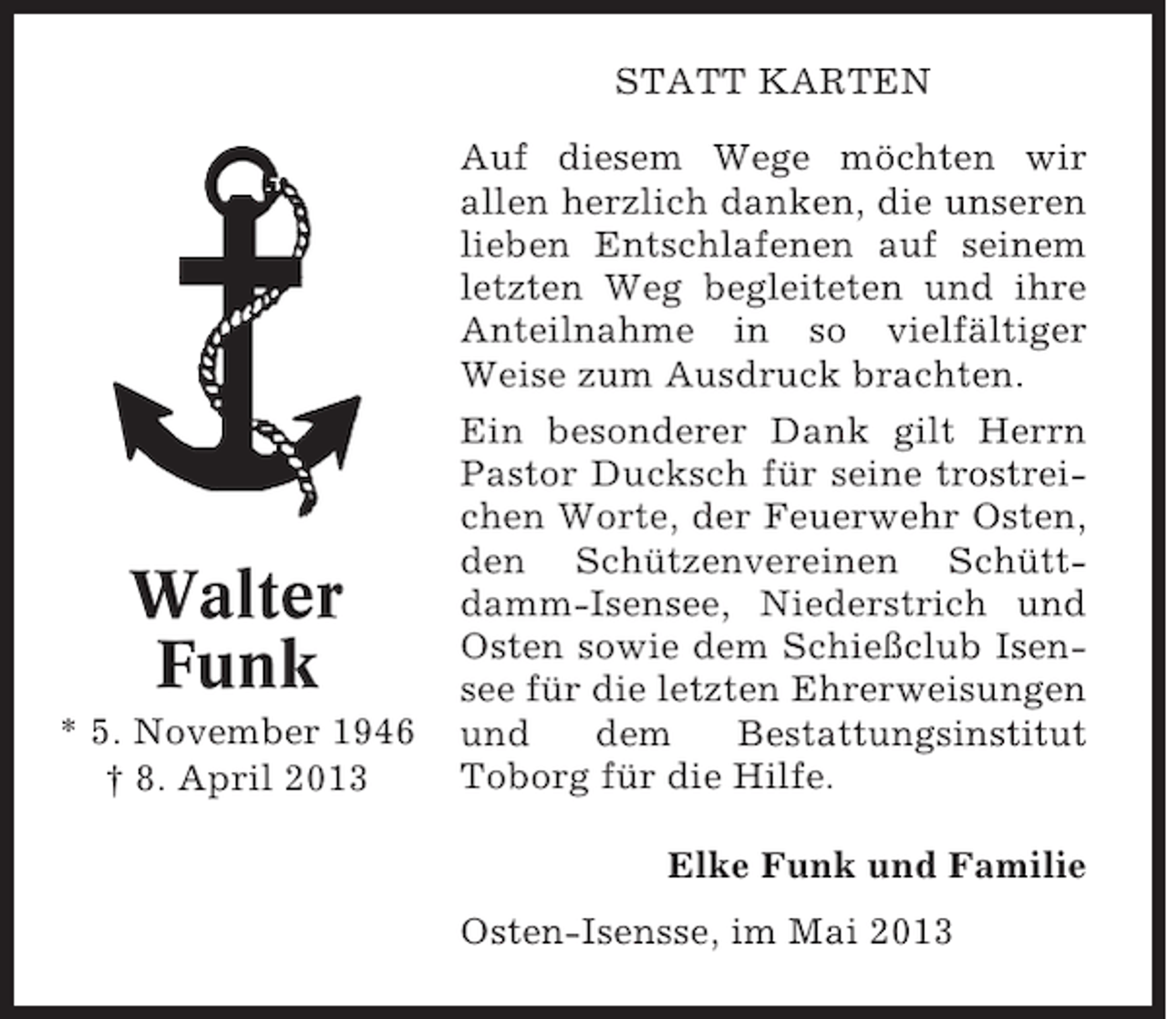 <p>STATT KARTEN</p><p>Walter<br />Funk<br />* 5. November 1946<br />† 8. April 2013</p><p>Auf diesem Wege möchten wir<br />allen herzlich danken, die unseren<br />lieben Entschlafenen auf seinem<br />letzten Weg begleiteten und ihre<br />Anteilnahme in so vielfältiger<br />Weise zum Ausdruck brachten.<br />Ein besonderer Dank gilt Herrn<br />Pastor Ducksch für seine trostreichen Worte, der Feuerwehr Osten,<br />den Schützenvereinen Schüttdamm-Isensee, Niederstrich und<br />Osten sowie dem Schießclub Isensee für die letzten Ehrerweisungen<br />und<br />dem<br />Bestattungsinstitut<br />Toborg für die Hilfe.<br />Elke Funk und Familie<br />Osten-Isensse, im Mai 2013</p>