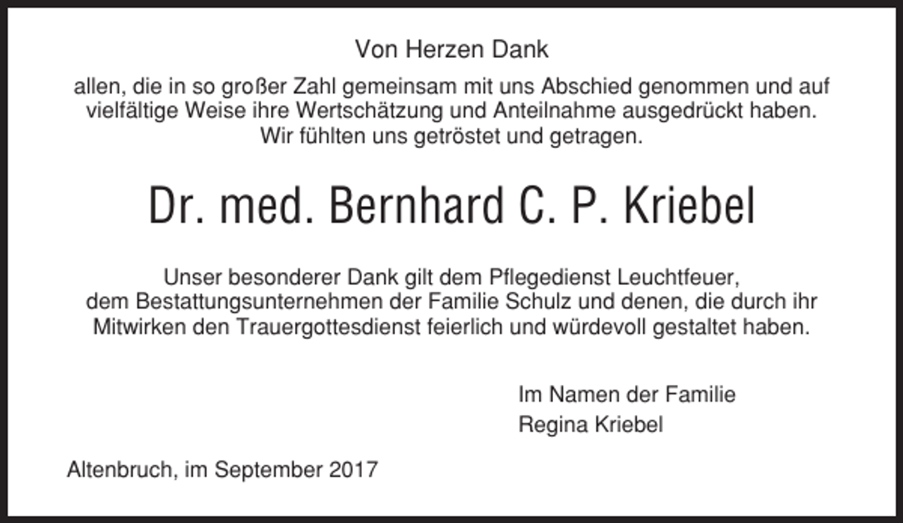 <p>Von Herzen Dank<br />allen, die in so großer Zahl gemeinsam mit uns Abschied genommen und auf<br />vielfältige Weise ihre Wertschätzung und Anteilnahme ausgedrückt haben.<br />Wir fühlten uns getröstet und getragen.</p><p>Dr. med. Bernhard C. P. Kriebel<br />Unser besonderer Dank gilt dem Pflegedienst Leuchtfeuer,<br />dem Bestattungsunternehmen der Familie Schulz und denen, die durch ihr<br />Mitwirken den Trauergottesdienst feierlich und würdevoll gestaltet haben.<br />Im Namen der Familie<br />Regina Kriebel<br />Altenbruch, im September 2017</p>