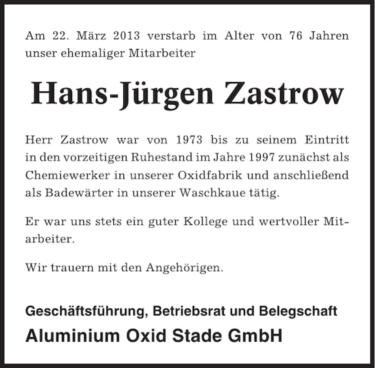 <p>Am 22. März 2013 verstarb im Alter von 76 Jahren<br />unser ehemaliger Mitarbeiter</p><p>Hans-Jürgen Zastrow<br />Herr Zastrow war von 1973 bis zu seinem Eintritt<br />in den vorzeitigen Ruhestand im Jahre 1997 zunächst als<br />Chemiewerker in unserer Oxidfabrik und anschließend<br />als Badewärter in unserer Waschkaue tätig.<br />Er war uns stets ein guter Kollege und wertvoller Mitarbeiter.<br />Wir trauern mit den Angehörigen.</p><p>Geschäftsführung, Betriebsrat und Belegschaft</p><p>Aluminium Oxid Stade GmbH</p>