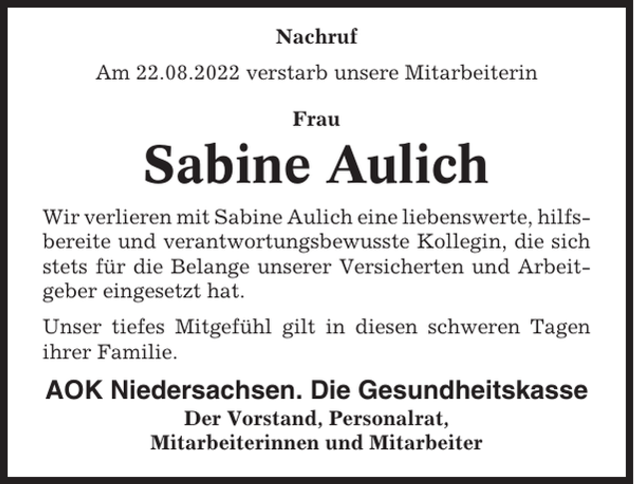 <p>Nachruf<br />Am 22.08.2022 verstarb unsere Mitarbeiterin<br />Frau</p><p>Sabine Aulich<br />Wir verlieren mit Sabine Aulich eine liebenswerte, hilfsbereite und verantwortungsbewusste Kollegin, die sich<br />stets für die Belange unserer Versicherten und Arbeitgeber eingesetzt hat.<br />Unser tiefes Mitgefühl gilt in diesen schweren Tagen<br />ihrer Familie.</p><p>AOK Niedersachsen. Die Gesundheitskasse<br />Der Vorstand, Personalrat,<br />Mitarbeiterinnen und Mitarbeiter</p>