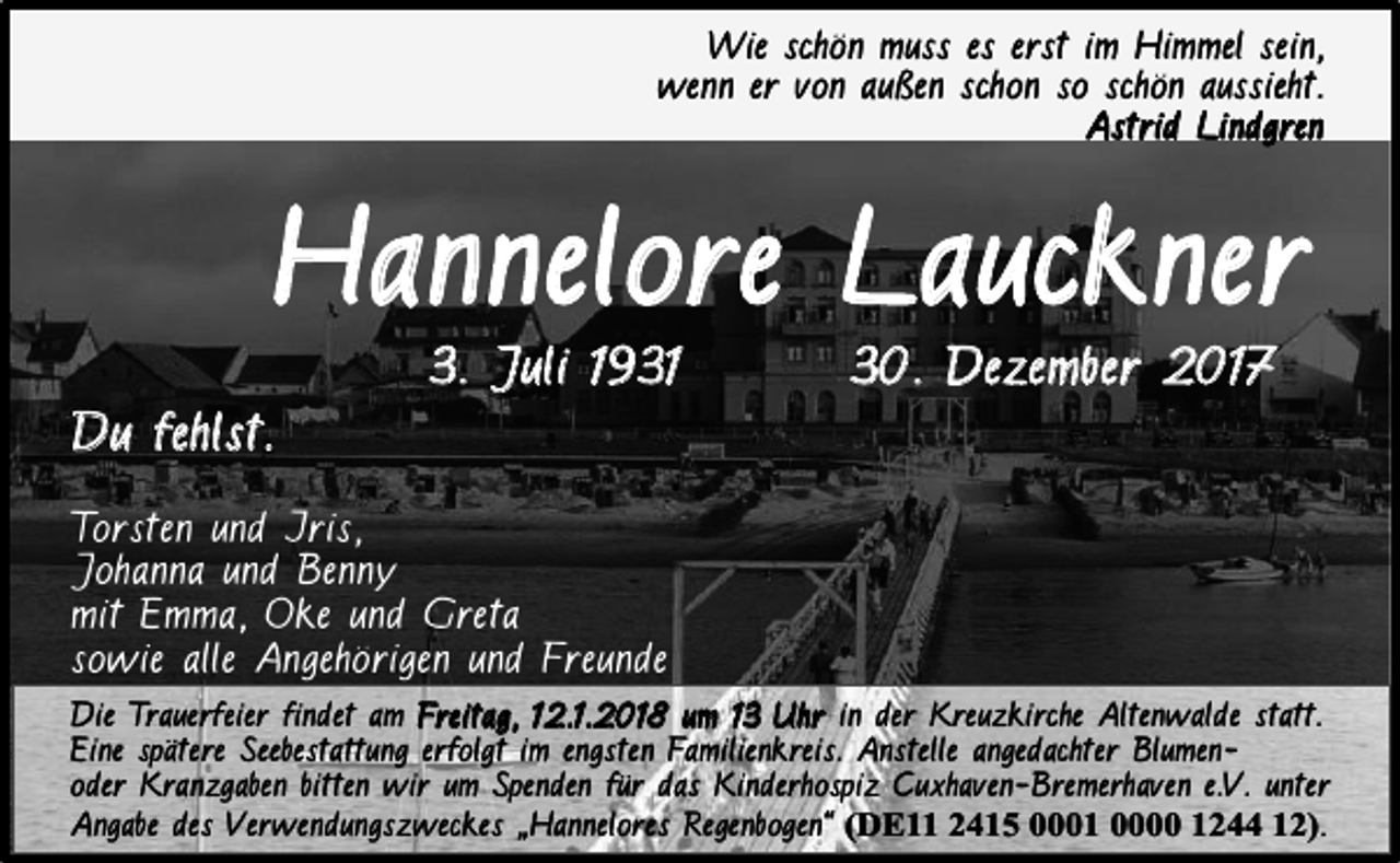 <p>Wie schön muss es erst im Himmel sein,<br />wenn er von außen schon so schön aussieht.<br />A s t r i d Li n d g r e n</p><p>Hannelore Lauckner<br />3. J uli 193 1</p><p>30. Dezember 2017</p><p>D u f eh l s t .<br />Torsten und Iris,<br />Johanna und Benny<br />mit Emma, Oke und Greta<br />sowie alle Angehörigen und Freunde<br />Die Trauerfeier findet am Freitag, 12.1.2018 um 13 Uhr in der Kreuzkirche Altenwalde statt.<br />Eine spätere Seebestattung erfolgt im engsten Familienkreis. Anstelle angedachter Blumenoder Kranzgaben bitten wir um Spenden für das Kinderhospiz Cuxhaven-Bremerhaven e.V. unter<br />Angabe des Verwendungszweckes „Hannelores Regenbogen“ (DE11 2415 0001 0000 1244 12).</p>