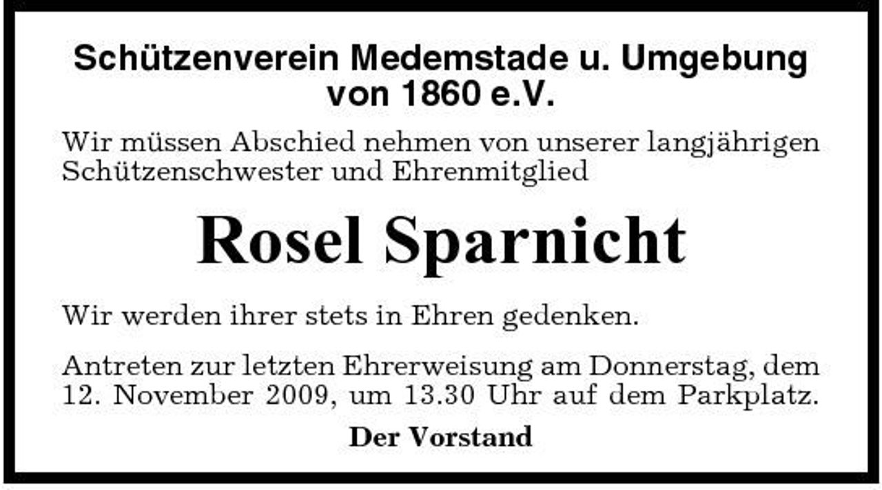 <p>Schützenverein Medemstade u. Umgebung von 1860 e.V.<br />Wir müssen Abschied nehmen von unserer langjährigen Schützenschwester und Ehrenmitglied</p><p>Rosel Sparnicht<br />Wir werden ihrer stets in Ehren gedenken. Antreten zur letzten Ehrerweisung am Donnerstag, dem 12. November 2009, um 13.30 Uhr auf dem Parkplatz. Der Vorstand</p>
