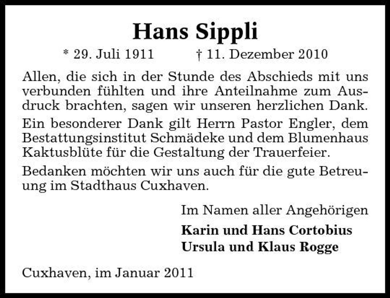 <p>Hans Sippli<br />* 29. Juli 1911 † 11. Dezember 2010 Allen, die sich in der Stunde des Abschieds mit uns verbunden fühlten und ihre Anteilnahme zum Ausdruck brachten, sagen wir unseren herzlichen Dank. Ein besonderer Dank gilt Herrn Pastor Engler, dem Bestattungsinstitut Schmädeke und dem Blumenhaus Kaktusblüte für die Gestaltung der Trauerfeier. Bedanken möchten wir uns auch für die gute Betreuung im Stadthaus Cuxhaven. Im Namen aller Angehörigen Karin und Hans Cortobius Ursula und Klaus Rogge Cuxhaven, im Januar 2011</p>