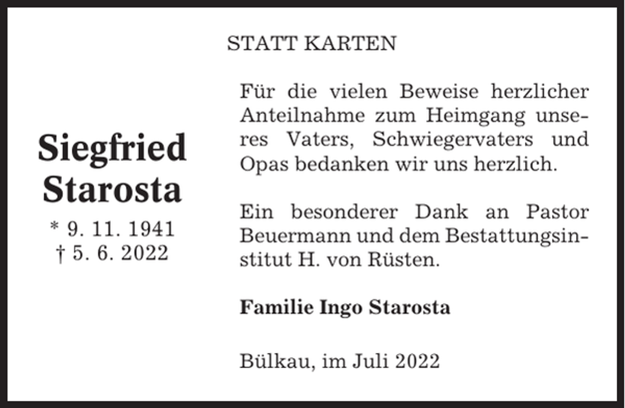 <p>STATT KARTEN</p><p>Siegfried<br />Starosta<br />* 9. 11. 1941<br />† 5. 6. 2022</p><p>Für die vielen Beweise herzlicher<br />Anteilnahme zum Heimgang unseres Vaters, Schwiegervaters und<br />Opas bedanken wir uns herzlich.<br />Ein besonderer Dank an Pastor<br />Beuermann und dem Bestattungsinstitut H. von Rüsten.<br />Familie Ingo Starosta<br />Bülkau, im Juli 2022</p>