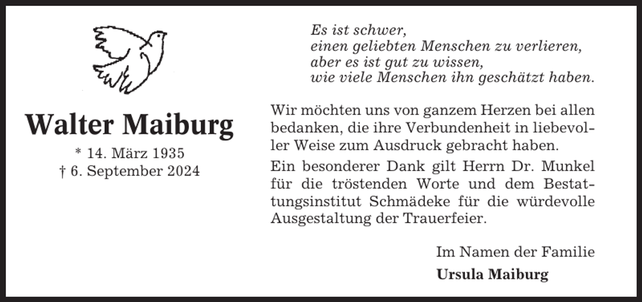 <p>Es ist schwer,<br />einen geliebten Menschen zu verlieren,<br />aber es ist gut zu wissen,<br />wie viele Menschen ihn geschätzt haben.</p><p>Walter Maiburg<br />* 14. März 1935<br />† 6. September 2024</p><p>Wir möchten uns von ganzem Herzen bei allen<br />bedanken, die ihre Verbundenheit in liebevoller Weise zum Ausdruck gebracht haben.<br />Ein besonderer Dank gilt Herrn Dr. Munkel<br />für die tröstenden Worte und dem Bestattungsinstitut Schmädeke für die würdevolle<br />Ausgestaltung der Trauerfeier.<br />Im Namen der Familie<br />Ursula Maiburg</p>