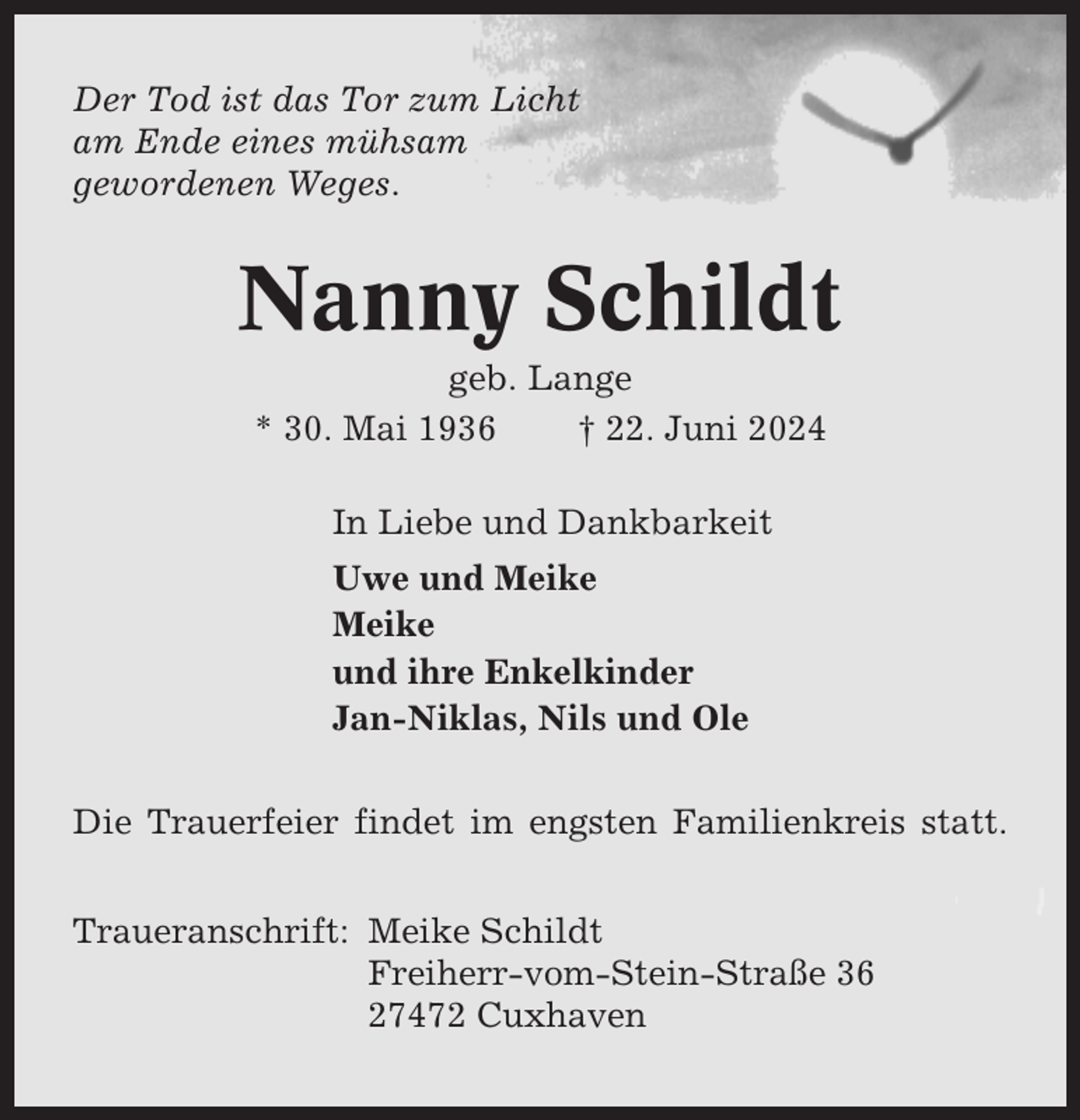 <p>Der Tod ist das Tor zum Licht<br />am Ende eines mühsam<br />gewordenen Weges.</p><p>Nanny Schildt<br />geb. Lange<br />* 30. Mai 1936<br />† 22. Juni 2024<br />In Liebe und Dankbarkeit<br />Uwe und Meike<br />Meike<br />und ihre Enkelkinder<br />Jan-Niklas, Nils und Ole<br />Die Trauerfeier findet im engsten Familienkreis statt.<br />Traueranschrift: Meike Schildt<br />Freiherr-vom-Stein-Straße 36<br />27472 Cuxhaven</p>