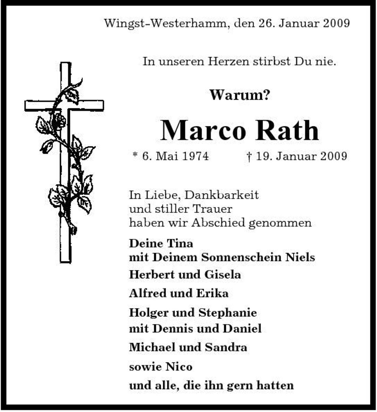 <p>Wingst-Westerhamm, den 26. Januar 2009 In unseren Herzen stirbst Du nie.</p>
<p>Warum?</p>
<p>Marco Rath<br />* 6. Mai 1974 † 19. Januar 2009 In Liebe, Dankbarkeit und stiller Trauer haben wir Abschied genommen Deine Tina mit Deinem Sonnenschein Niels Herbert und Gisela Alfred und Erika Holger und Stephanie mit Dennis und Daniel Michael und Sandra sowie Nico und alle, die ihn gern hatten</p>