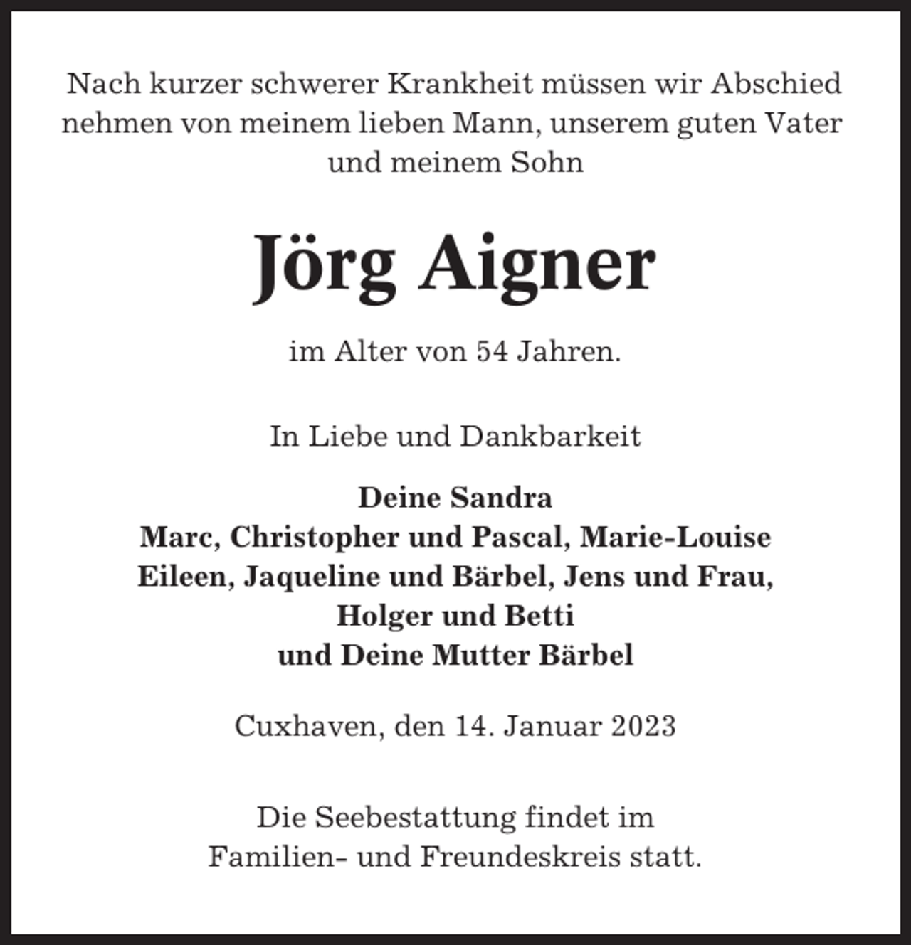 <p>Nach kurzer schwerer Krankheit müssen wir Abschied<br />nehmen von meinem lieben Mann, unserem guten Vater<br />und meinem Sohn</p><p>Jörg Aigner<br />im Alter von 54 Jahren.<br />In Liebe und Dankbarkeit<br />Deine Sandra<br />Marc, Christopher und Pascal, Marie-Louise<br />Eileen, Jaqueline und Bärbel, Jens und Frau,<br />Holger und Betti<br />und Deine Mutter Bärbel<br />Cuxhaven, den 14. Januar 2023<br />Die Seebestattung findet im<br />Familien- und Freundeskreis statt.</p>
