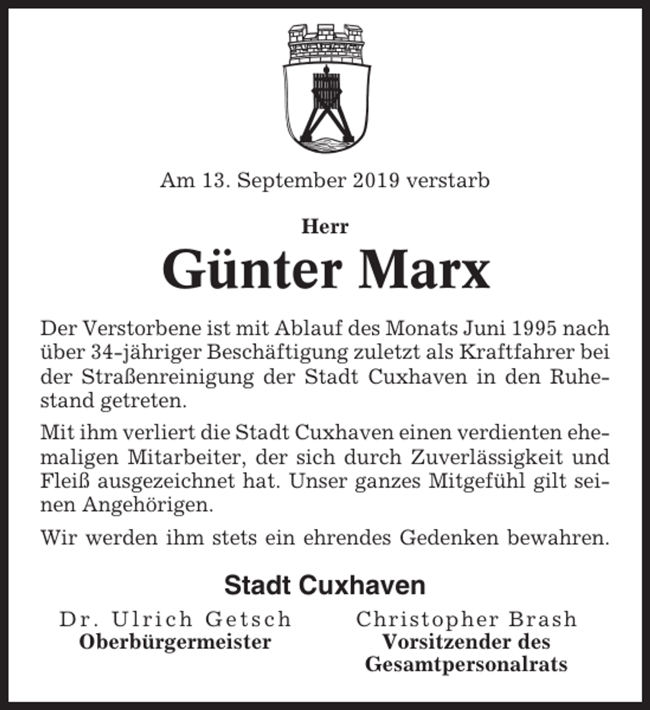 <p>Am 13. September 2019 verstarb<br />Herr</p><p>Günter Marx<br />Der Verstorbene ist mit Ablauf des Monats Juni 1995 nach<br />über 34-jähriger Beschäftigung zuletzt als Kraftfahrer bei<br />der Straßenreinigung der Stadt Cuxhaven in den Ruhestand getreten.<br />Mit ihm verliert die Stadt Cuxhaven einen verdienten ehemaligen Mitarbeiter, der sich durch Zuverlässigkeit und<br />Fleiß ausgezeichnet hat. Unser ganzes Mitgefühl gilt seinen Angehörigen.<br />Wir werden ihm stets ein ehrendes Gedenken bewahren.</p><p>Stadt Cuxhaven<br />Dr. Ulrich Getsch<br />Oberbürgermeister</p><p>Christopher Brash<br />Vorsitzender des<br />Gesamtpersonalrats</p>