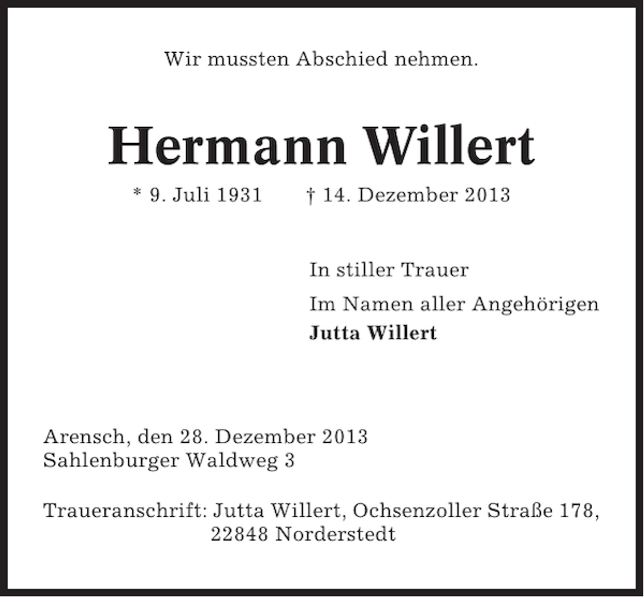 <p>Wir mussten Abschied nehmen.</p><p>Hermann Willert<br />* 9. Juli 1931</p><p>† 14. Dezember 2013</p><p>In stiller Trauer<br />Im Namen aller Angehörigen<br />Jutta Willert</p><p>Arensch, den 28. Dezember 2013<br />Sahlenburger Waldweg 3<br />Traueranschrift: Jutta Willert, Ochsenzoller Straße 178,<br />22848 Norderstedt</p>