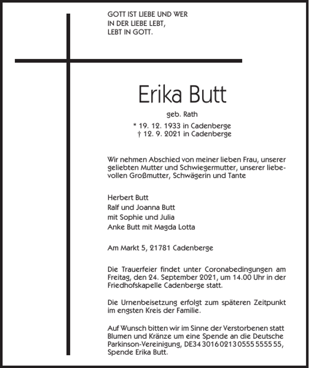 <p>GOTT IST LIEBE UND WER<br />IN DER LIEBE LEBT,<br />LEBT IN GOTT.</p><p>Erika Butt<br />geb. Rath<br />* 19. 12. 1933 in Cadenberge<br />† 12. 9. 2021 in Cadenberge</p><p>Wir nehmen Abschied von meiner lieben Frau, unserer<br />geliebten Mutter und Schwiegermutter, unserer liebevollen Großmutter, Schwägerin und Tante<br />Herbert Butt<br />Ralf und Joanna Butt<br />mit Sophie und Julia<br />Anke Butt mit Magda Lotta<br />Am Markt 5, 21781 Cadenberge<br />Die Trauerfeier findet unter Coronabedingungen am<br />Freitag, den 24. September 2021, um 14.00 Uhr in der<br />Friedhofskapelle Cadenberge statt.<br />Die Urnenbeisetzung erfolgt zum späteren Zeitpunkt<br />im engsten Kreis der Familie.<br />Auf Wunsch bitten wir im Sinne der Verstorbenen statt<br />Blumen und Kränze um eine Spende an die Deutsche<br />Parkinson-Vereinigung, DE34 3016 0213 05,<br />Spende Erika Butt.</p>
