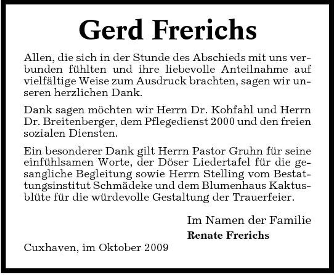 <p>Gerd Frerichs<br />Allen, die sich in der Stunde des Abschieds mit uns verbunden fühlten und ihre liebevolle Anteilnahme auf vielfältige Weise zum Ausdruck brachten, sagen wir unseren herzlichen Dank. Dank sagen möchten wir Herrn Dr. Kohfahl und Herrn Dr. Breitenberger, dem Pflegedienst 2000 und den freien sozialen Diensten. Ein besonderer Dank gilt Herrn Pastor Gruhn für seine einfühlsamen Worte, der Döser Liedertafel für die gesangliche Begleitung sowie Herrn Stelling vom Bestattungsinstitut Schmädeke und dem Blumenhaus Kaktusblüte für die würdevolle Gestaltung der Trauerfeier.</p><p>Im Namen der Familie<br />Renate Frerichs Cuxhaven, im Oktober 2009</p>